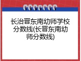 长治晋东南幼师学校分数线(长晋东南幼师分数线)
