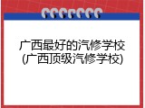 广西最好的汽修学校(广西顶级汽修学校)