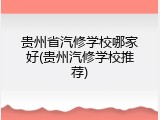 贵州省汽修学校哪家好(贵州汽修学校推荐)