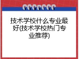 技术学校什么专业最好(技术学校热门专业推荐)