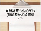 有新能源专业的学校(新能源技术教育机构)
