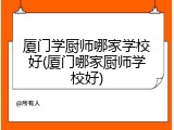 厦门学厨师哪家学校好(厦门哪家厨师学校好)