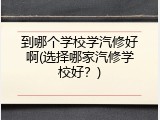 到哪个学校学汽修好啊(选择哪家汽修学校好？)