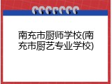 南充市厨师学校(南充市厨艺专业学校)