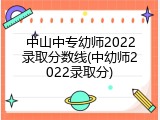 中山中专幼师2022录取分数线(中幼师2022录取分)