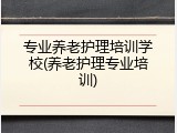专业养老护理培训学校(养老护理专业培训)