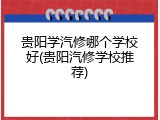 贵阳学汽修哪个学校好(贵阳汽修学校推荐)