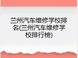 兰州汽车维修学校排名(兰州汽车维修学校排行榜)