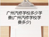 广州汽修学校多少学费(广州汽修学校学费多少)