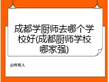 成都学厨师去哪个学校好(成都厨师学校哪家强)
