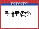 重庆卫生技术学校招生(重庆卫校招生)