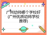 广州幼师哪个学校好(广州优质幼师学校推荐)