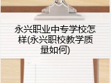 永兴职业中专学校怎样(永兴职校教学质量如何)
