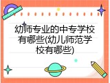 幼师专业的中专学校有哪些(幼儿师范学校有哪些)