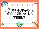 广州幼师技术学校最好的(广州幼师技术学校首选)