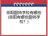 岳阳厨师学校有哪些(岳阳有哪些厨师学校？)