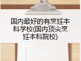 国内最好的有烹饪本科学校(国内顶尖烹饪本科院校)