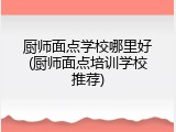 厨师面点学校哪里好(厨师面点培训学校推荐)