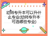 幼师专升本可以升什么专业(幼师专升本可选哪些专业)
