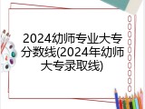 2024幼师专业大专分数线(2024年幼师大专录取线)