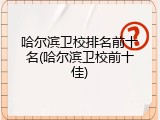 哈尔滨卫校排名前十名(哈尔滨卫校前十佳)