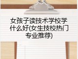 女孩子读技术学校学什么好(女生技校热门专业推荐)