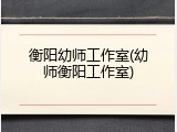 衡阳幼师工作室(幼师衡阳工作室)