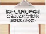 滨州幼儿园幼师编制公告2023(滨州幼师编制2023公告)