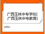 广西玉林中专学校(广西玉林中专教育)