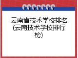 云南省技术学校排名(云南技术学校排行榜)