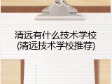 清远有什么技术学校(清远技术学校推荐)