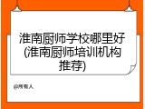 淮南厨师学校哪里好(淮南厨师培训机构推荐)