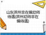 山东滨州非在编幼师待遇(滨州幼师非在编待遇)