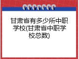 甘肃省有多少所中职学校(甘肃省中职学校总数)