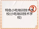 特色小吃培训技术学校(小吃培训技术学校)