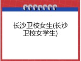 长沙卫校女生(长沙卫校女学生)