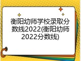 衡阳幼师学校录取分数线2022(衡阳幼师2022分数线)