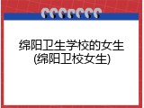 绵阳卫生学校的女生(绵阳卫校女生)