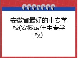 安徽省最好的中专学校(安徽最佳中专学校)