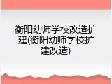 衡阳幼师学校改造扩建(衡阳幼师学校扩建改造)
