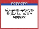 成人学幼师学校有哪些(成人幼儿教育学院有哪些)