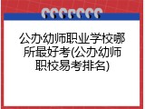 公办幼师职业学校哪所最好考(公办幼师职校易考排名)