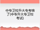 中专卫校升大专考啥了(中专升大专卫校考试)
