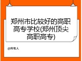 郑州市比较好的高职高专学校(郑州顶尖高职高专)