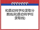 和县幼师学校录取分数线(和县幼师学校录取线)
