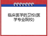 临床医学的卫校(医学专业院校)