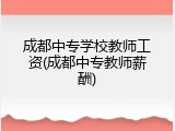 成都中专学校教师工资(成都中专教师薪酬)