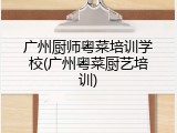 广州厨师粤菜培训学校(广州粤菜厨艺培训)