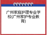 广州家庭护理专业学校(广州家护专业教育)