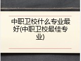 中职卫校什么专业最好(中职卫校最佳专业)